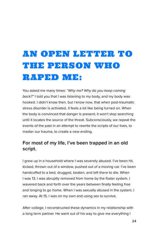 AN OPEN LETTER TO
THE PERSON WHO
RAPED ME:

‘You asked me many times: “Why me? Why do you keep coming
back?" I told you that | was listening to my body, and my body was
hooked. | didn’t know then, but | know now, that when post-traumatic
stress disorder is activated, it feels a lot ike being turned on. When
the body is convinced that danger is present, it won't stop searching
nti it locates the source of the threat. Subconsciously, we repeat the
‘events of the past in an attempt to rewrite the scripts of our lives, to
master our trauma, to create a new ending.

For most of my life, I've been trapped in an old
script.

| grew up ina household where | was severely abused. I've been hit,
kicked, thrown out of a window, pushed out of a moving car. 've been
handcutfed to a bed, drugged, beaten, and left there to die. When

| was 13, | was abruptly removed from home by the foster system. |
wavered back and forth over the years between finally feeling free
‘and longing to go home. When I was sexually abused in the system, |
ran away. At 15,1 was on my own and using sex to survive,

After college, | reconstructed these dynamics in my relationship with
‘a long term partner. He went out of his way to give me everything |

24

